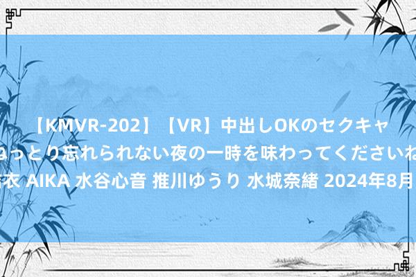 【KMVR-202】【VR】中出しOKのセクキャバにようこそ◆～濃密ねっとり忘れられない夜の一時を味わってくださいね◆～ 波多野結衣 AIKA 水谷心音 推川ゆうり 水城奈緒 2024年8月18日寰宇主要批发市集燕麦价钱行情