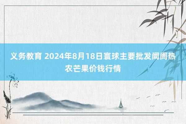 义务教育 2024年8月18日寰球主要批发阛阓热农芒果价钱行情