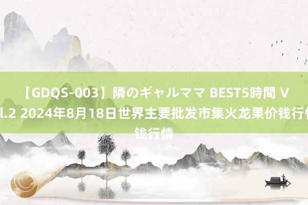 【GDQS-003】隣のギャルママ BEST5時間 Vol.2 2024年8月18日世界主要批发市集火龙果价钱行情