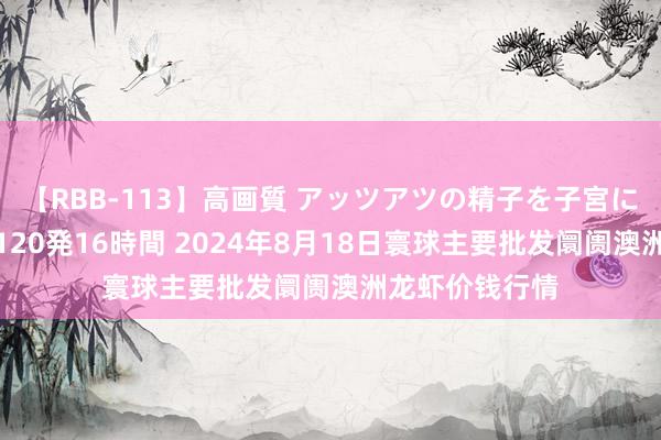 【RBB-113】高画質 アッツアツの精子を子宮に孕ませ中出し120発16時間 2024年8月18日寰球主要批发阛阓澳洲龙虾价钱行情