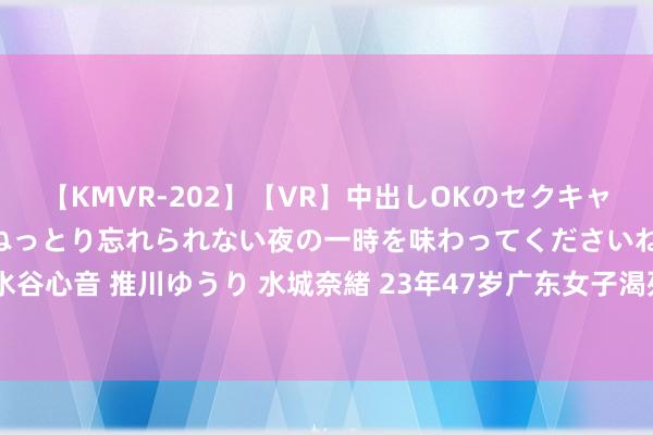 【KMVR-202】【VR】中出しOKのセクキャバにようこそ◆～濃密ねっとり忘れられない夜の一時を味わってくださいね◆～ 波多野結衣 AIKA 水谷心音 推川ゆうり 水城奈緒 23年47岁广东女子渴死在沙漠，父母隔断收尸：让其骨灰撒在好意思国