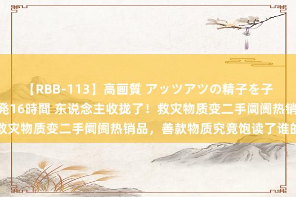 【RBB-113】高画質 アッツアツの精子を子宮に孕ませ中出し120発16時間 东说念主收拢了！救灾物质变二手阛阓热销品，善款物质究竟饱读了谁的钱包