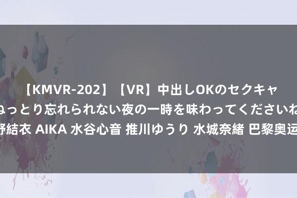 【KMVR-202】【VR】中出しOKのセクキャバにようこそ◆～濃密ねっとり忘れられない夜の一時を味わってくださいね◆～ 波多野結衣 AIKA 水谷心音 推川ゆうり 水城奈緒 巴黎奥运会上的中国记者: 挑战与机遇并存