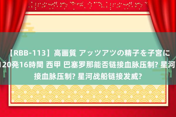 【RBB-113】高画質 アッツアツの精子を子宮に孕ませ中出し120発16時間 西甲 巴塞罗那能否链接血脉压制? 星河战船链接发威?