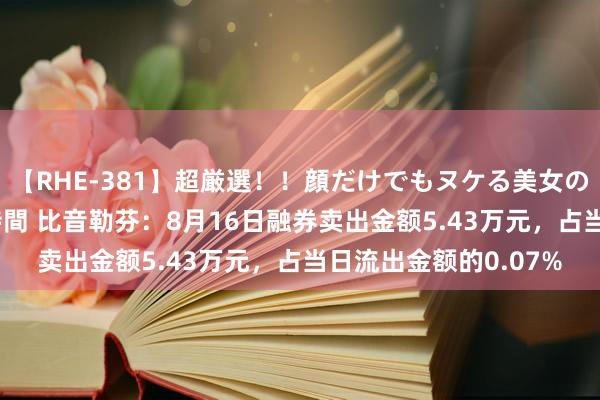 【RHE-381】超厳選！！顔だけでもヌケる美女の巨乳が揺れるSEX4時間 比音勒芬：8月16日融券卖出金额5.43万元，占当日流出金额的0.07%