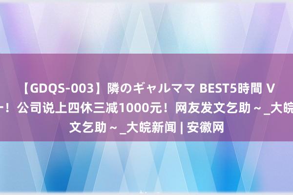 【GDQS-003】隣のギャルママ BEST5時間 Vol.2 热搜第一！公司说上四休三减1000元！网友发文乞助～_大皖新闻 | 安徽网