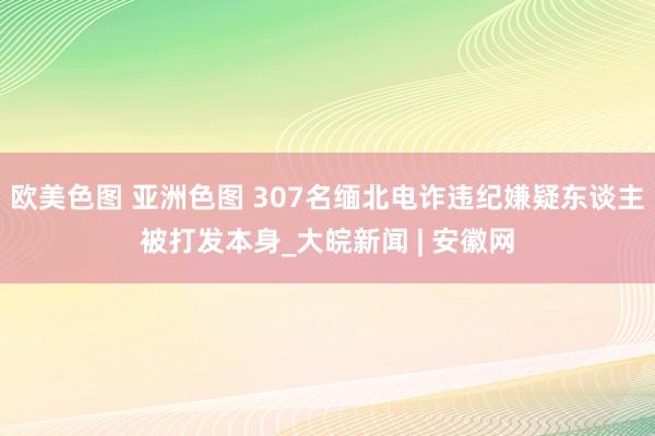 欧美色图 亚洲色图 307名缅北电诈违纪嫌疑东谈主被打发本身_大皖新闻 | 安徽网