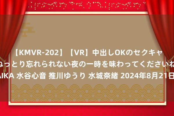 【KMVR-202】【VR】中出しOKのセクキャバにようこそ◆～濃密ねっとり忘れられない夜の一時を味わってくださいね◆～ 波多野結衣 AIKA 水谷心音 推川ゆうり 水城奈緒 2024年8月21日寰球主要批发阛阓红马奶葡萄干价钱行情