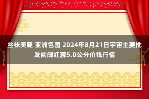 丝袜美腿 亚洲色图 2024年8月21日宇宙主要批发阛阓红蒜5.0公分价钱行情