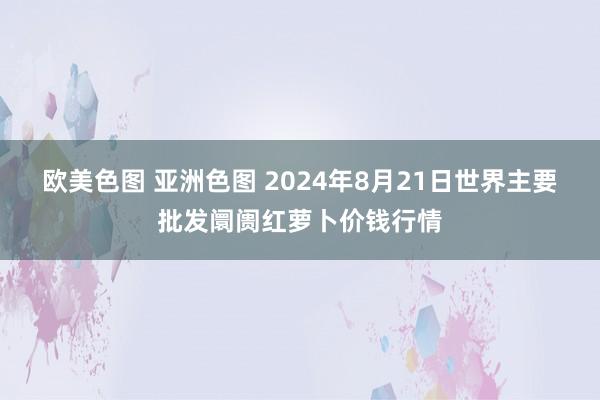 欧美色图 亚洲色图 2024年8月21日世界主要批发阛阓红萝卜价钱行情