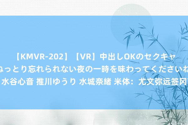 【KMVR-202】【VR】中出しOKのセクキャバにようこそ◆～濃密ねっとり忘れられない夜の一時を味わってくださいね◆～ 波多野結衣 AIKA 水谷心音 推川ゆうり 水城奈緒 米体：尤文弥远签冈萨雷斯只差佛罗伦萨主席容许 卡卢卢还在议论