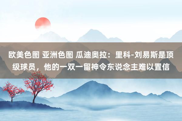 欧美色图 亚洲色图 瓜迪奥拉：里科-刘易斯是顶级球员，他的一双一留神令东说念主难以置信