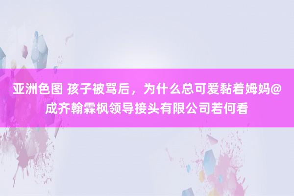 亚洲色图 孩子被骂后，为什么总可爱黏着姆妈@成齐翰霖枫领导接头有限公司若何看