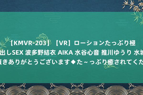 【KMVR-203】【VR】ローションたっぷり極上5人ソープ嬢と中出しSEX 波多野結衣 AIKA 水谷心音 推川ゆうり 水城奈緒 ～本日は御指名頂きありがとうございます◆た～っぷり癒されてくださいね◆～ 放洋留学的条目有哪些？全面分解与实用指南