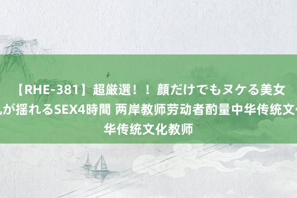 【RHE-381】超厳選！！顔だけでもヌケる美女の巨乳が揺れるSEX4時間 两岸教师劳动者酌量中华传统文化教师