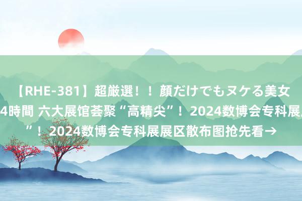 【RHE-381】超厳選！！顔だけでもヌケる美女の巨乳が揺れるSEX4時間 六大展馆荟聚“高精尖”！2024数博会专科展展区散布图抢先看→