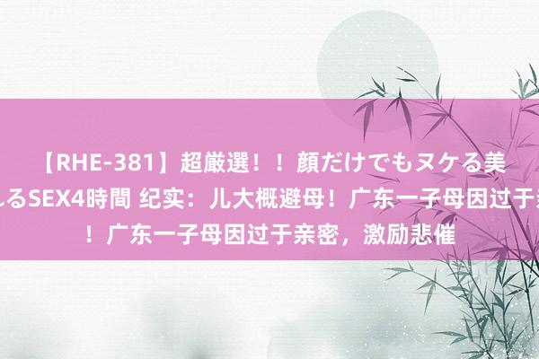 【RHE-381】超厳選！！顔だけでもヌケる美女の巨乳が揺れるSEX4時間 纪实：儿大概避母！广东一子母因过于亲密，激励悲催