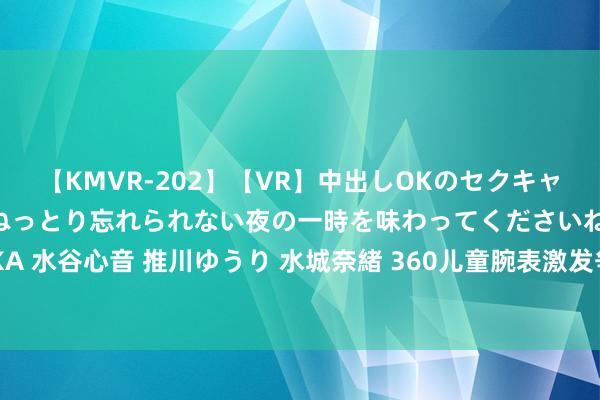 【KMVR-202】【VR】中出しOKのセクキャバにようこそ◆～濃密ねっとり忘れられない夜の一時を味わってくださいね◆～ 波多野結衣 AIKA 水谷心音 推川ゆうり 水城奈緒 360儿童腕表激发争议: 智能问答“毁三不雅” 360首创东谈主热切谈歉