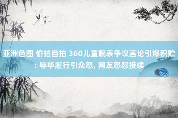 亚洲色图 偷拍自拍 360儿童腕表争议言论引爆积贮: 辱华履行引众怒， 网友怒怼接续