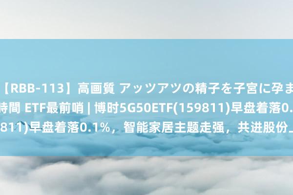 【RBB-113】高画質 アッツアツの精子を子宮に孕ませ中出し120発16時間 ETF最前哨 | 博时5G50ETF(159811)早盘着落0.1%，智能家居主题走强，共进股份上升10.0%