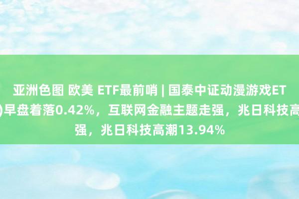 亚洲色图 欧美 ETF最前哨 | 国泰中证动漫游戏ETF(516010)早盘着落0.42%，互联网金融主题走强，兆日科技高潮13.94%