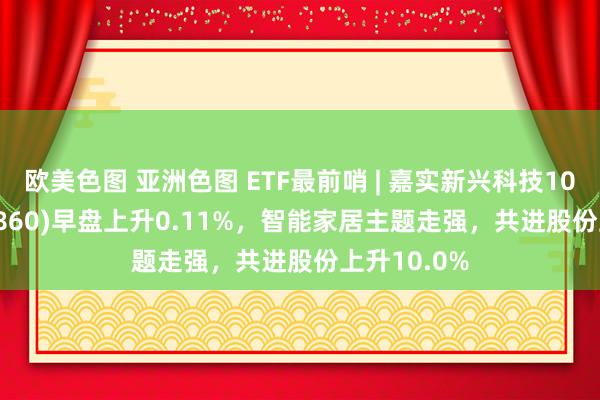 欧美色图 亚洲色图 ETF最前哨 | 嘉实新兴科技100ETF(515860)早盘上升0.11%，智能家居主题走强，共进股份上升10.0%