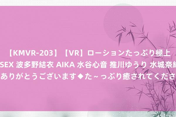 【KMVR-203】【VR】ローションたっぷり極上5人ソープ嬢と中出しSEX 波多野結衣 AIKA 水谷心音 推川ゆうり 水城奈緒 ～本日は御指名頂きありがとうございます◆た～っぷり癒されてくださいね◆～ 中电环保（300172）8月21日主力资金净卖出791.74万元