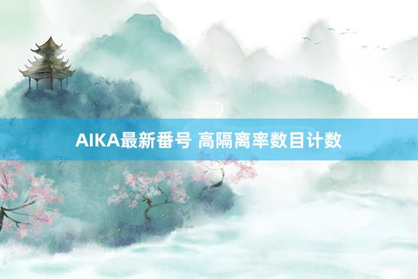 AIKA最新番号 高隔离率数目计数