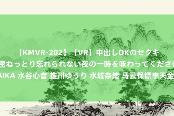 【KMVR-202】【VR】中出しOKのセクキャバにようこそ◆～濃密ねっとり忘れられない夜の一時を味わってくださいね◆～ 波多野結衣 AIKA 水谷心音 推川ゆうり 水城奈緒 马云保镖李天金：奖金百万，在杭州买车买房，马云卸任后过得怎样