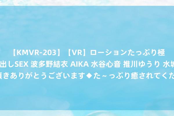 【KMVR-203】【VR】ローションたっぷり極上5人ソープ嬢と中出しSEX 波多野結衣 AIKA 水谷心音 推川ゆうり 水城奈緒 ～本日は御指名頂きありがとうございます◆た～っぷり癒されてくださいね◆～ 智在云表，看管蓝天！西安知语云智能改叛变无东谈主机本事