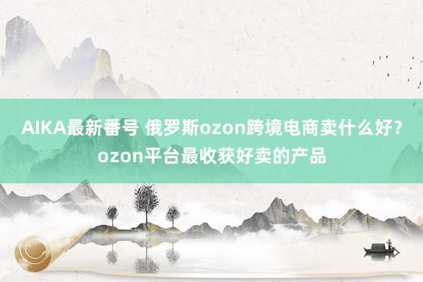 AIKA最新番号 俄罗斯ozon跨境电商卖什么好？ozon平台最收获好卖的产品