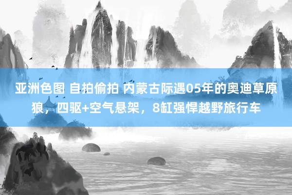 亚洲色图 自拍偷拍 内蒙古际遇05年的奥迪草原狼，四驱+空气悬架，8缸强悍越野旅行车