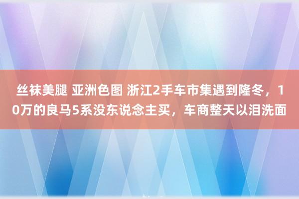 丝袜美腿 亚洲色图 浙江2手车市集遇到隆冬，10万的良马5系没东说念主买，车商整天以泪洗面