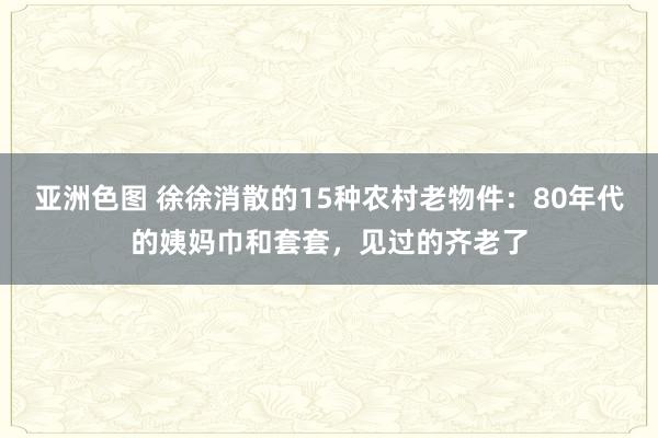 亚洲色图 徐徐消散的15种农村老物件：80年代的姨妈巾和套套，见过的齐老了