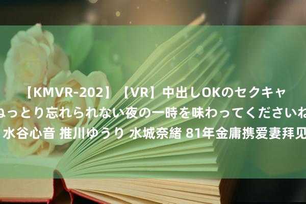 【KMVR-202】【VR】中出しOKのセクキャバにようこそ◆～濃密ねっとり忘れられない夜の一時を味わってくださいね◆～ 波多野結衣 AIKA 水谷心音 推川ゆうり 水城奈緒 81年金庸携爱妻拜见邓小平，保卫部门感到不当，邓公：不必计较