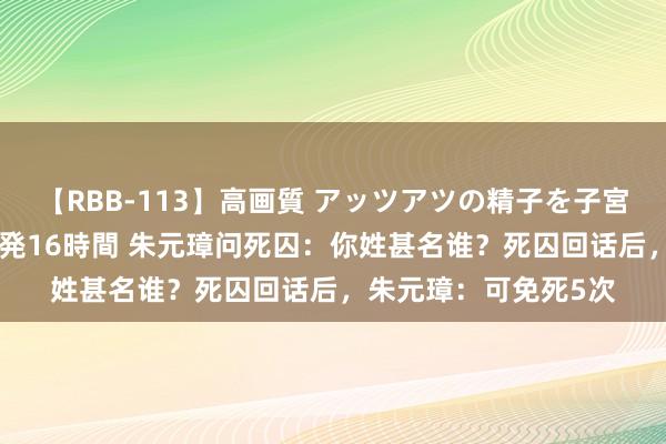 【RBB-113】高画質 アッツアツの精子を子宮に孕ませ中出し120発16時間 朱元璋问死囚：你姓甚名谁？死囚回话后，朱元璋：可免死5次