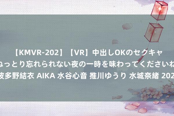 【KMVR-202】【VR】中出しOKのセクキャバにようこそ◆～濃密ねっとり忘れられない夜の一時を味わってくださいね◆～ 波多野結衣 AIKA 水谷心音 推川ゆうり 水城奈緒 2024年采集新闻发稿的主要上风