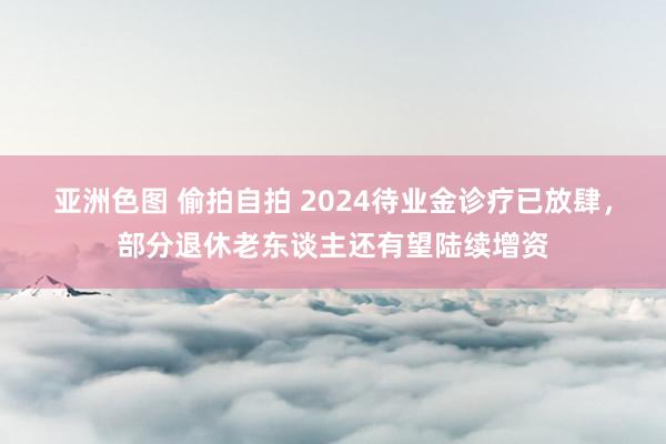 亚洲色图 偷拍自拍 2024待业金诊疗已放肆，部分退休老东谈主还有望陆续增资