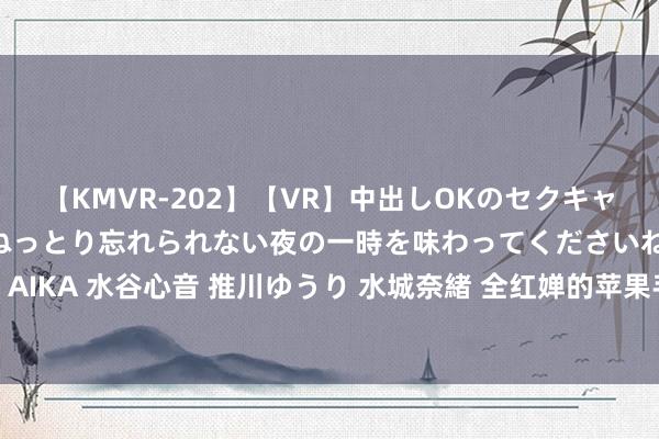 【KMVR-202】【VR】中出しOKのセクキャバにようこそ◆～濃密ねっとり忘れられない夜の一時を味わってくださいね◆～ 波多野結衣 AIKA 水谷心音 推川ゆうり 水城奈緒 全红婵的苹果手机之 “罪”? 穷孩子的盼望与施行之辩