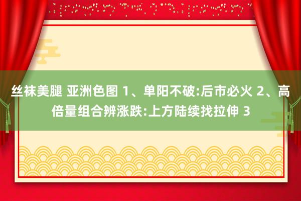 丝袜美腿 亚洲色图 1、单阳不破:后市必火 2、高倍量组合辨涨跌:上方陆续找拉伸 3