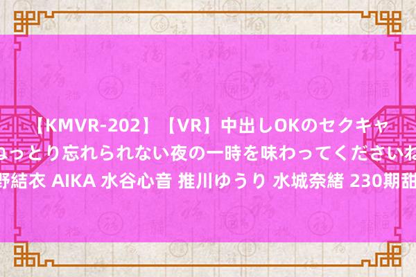 【KMVR-202】【VR】中出しOKのセクキャバにようこそ◆～濃密ねっとり忘れられない夜の一時を味わってくださいね◆～ 波多野結衣 AIKA 水谷心音 推川ゆうり 水城奈緒 230期甜瓜成列三预测奖号：6码组六保举