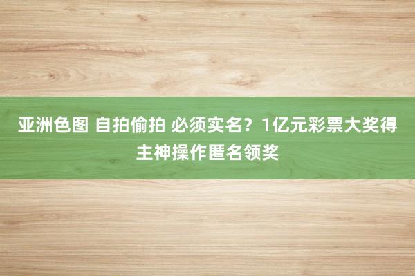 亚洲色图 自拍偷拍 必须实名？1亿元彩票大奖得主神操作匿名领奖