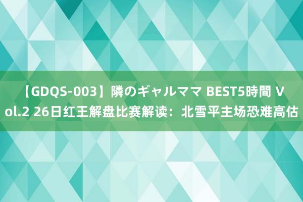 【GDQS-003】隣のギャルママ BEST5時間 Vol.2 26日红王解盘比赛解读：北雪平主场恐难高估