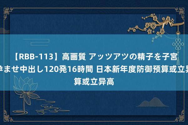 【RBB-113】高画質 アッツアツの精子を子宮に孕ませ中出し120発16時間 日本新年度防御预算或立异高