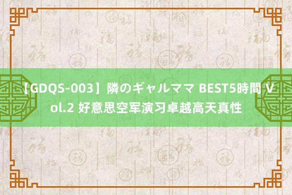 【GDQS-003】隣のギャルママ BEST5時間 Vol.2 好意思空军演习卓越高天真性