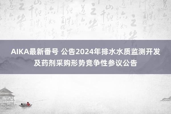 AIKA最新番号 公告2024年排水水质监测开发及药剂采购形势竞争性参议公告