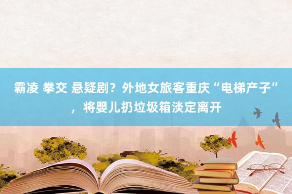 霸凌 拳交 悬疑剧？外地女旅客重庆“电梯产子”，将婴儿扔垃圾箱淡定离开