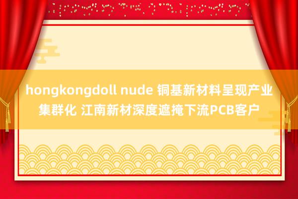 hongkongdoll nude 铜基新材料呈现产业集群化 江南新材深度遮掩下流PCB客户