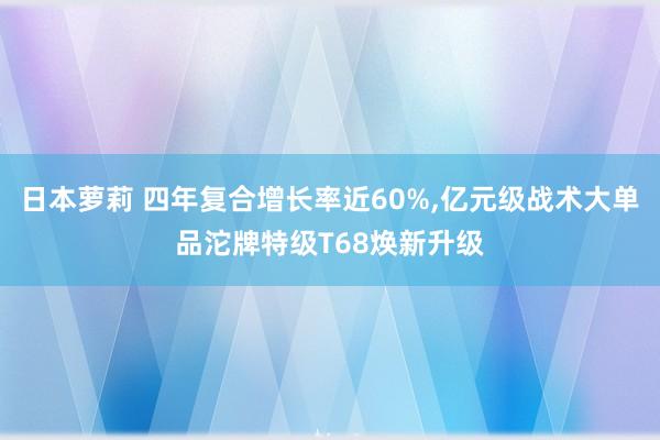 日本萝莉 四年复合增长率近60%，亿元级战术大单品沱牌特级T68焕新升级