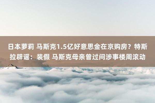 日本萝莉 马斯克1.5亿好意思金在京购房？特斯拉辟谣：装假 马斯克母亲曾过问涉事楼周滚动